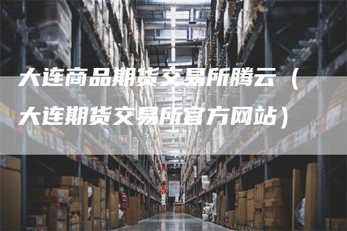 大连商品期货交易所腾云（大连期货交易所官方网站）
