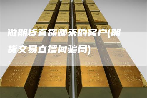 做期货直播哪来的客户(期货交易直播间骗局)
