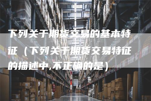 下列关于期货交易的基本特征（下列关于期货交易特征的描述中,不正确的是）