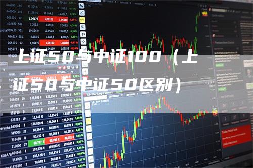 上证50与中证100（上证50与中证50区别）