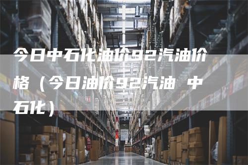 今日中石化油价92汽油价格（今日油价92汽油 中石化）