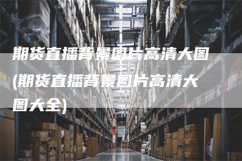 期货直播背景图片高清大图(期货直播背景图片高清大图大全)