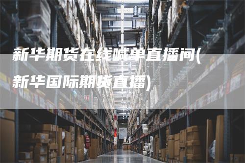 新华期货在线喊单直播间(新华国际期货直播)