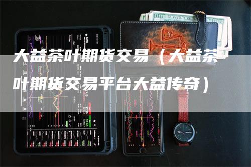 大益茶叶期货交易（大益茶叶期货交易平台大益传奇）