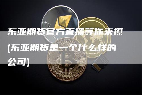 东亚期货官方直播等你来撩(东亚期货是一个什么样的公司)