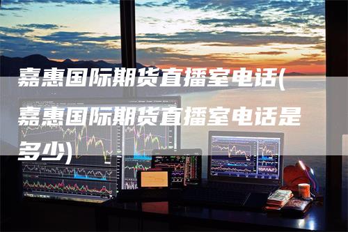 嘉惠国际期货直播室电话(嘉惠国际期货直播室电话是多少)
