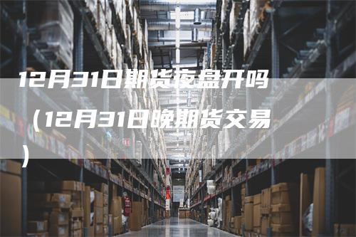 12月31日期货夜盘开吗（12月31日晚期货交易）