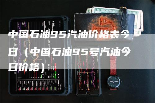 中国石油95汽油价格表今日（中国石油95号汽油今日价格）