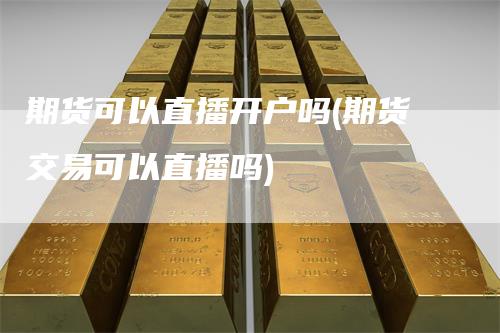 期货可以直播开户吗(期货交易可以直播吗)