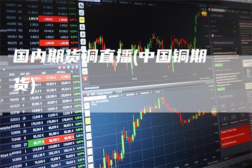 国内期货铜直播(中国铜期货)