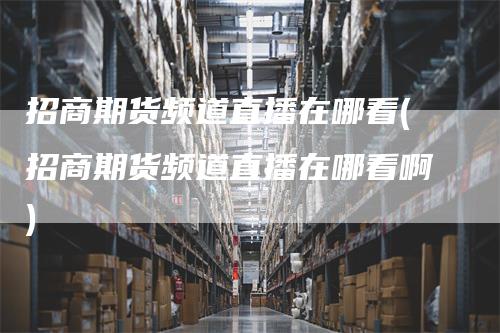 招商期货频道直播在哪看(招商期货频道直播在哪看啊)