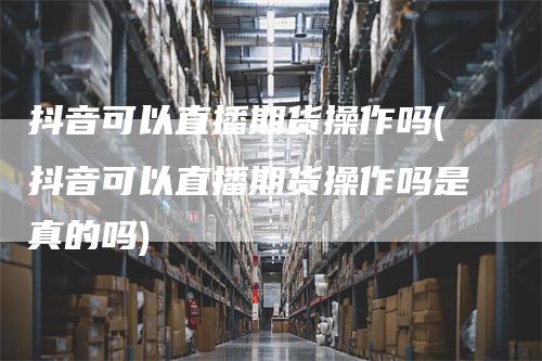 抖音可以直播期货操作吗(抖音可以直播期货操作吗是真的吗)