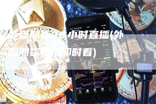 外盘期货22小时直播(外盘期货行情即时看)