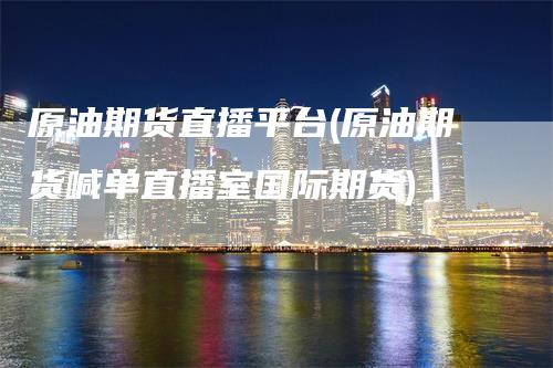 原油期货直播平台(原油期货喊单直播室国际期货)