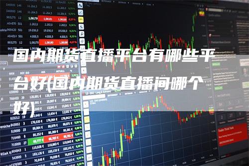 国内期货直播平台有哪些平台好(国内期货直播间哪个好)