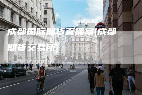 成都国际期货直播室(成都期货交易所)