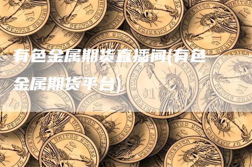 有色金属期货直播间(有色金属期货平台)