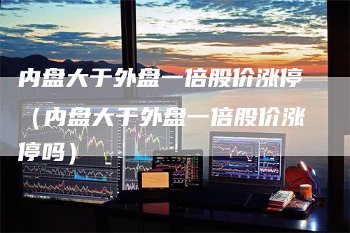 内盘大于外盘一倍股价涨停（内盘大于外盘一倍股价涨停吗）