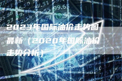 2023年国际油价走势图最新（2020年国际油价走势分析）