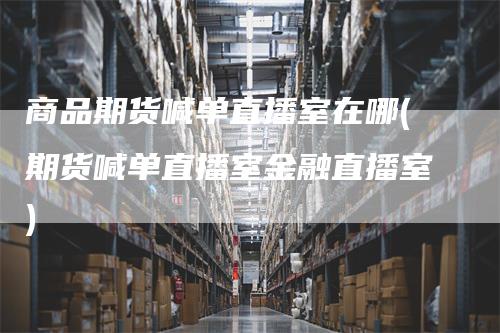 商品期货喊单直播室在哪(期货喊单直播室金融直播室)