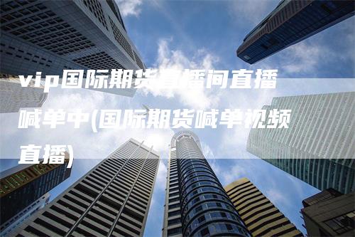 vip国际期货直播间直播喊单中(国际期货喊单视频直播)