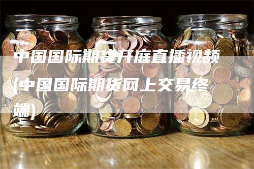中国国际期货开庭直播视频(中国国际期货网上交易终端)
