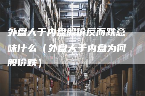 外盘大于内盘股价反而跌意味什么（外盘大于内盘为何股价跌）