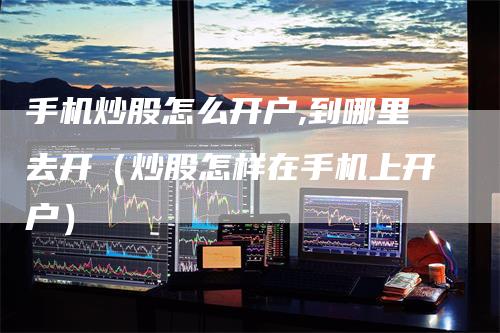 手机炒股怎么开户,到哪里去开（炒股怎样在手机上开户）