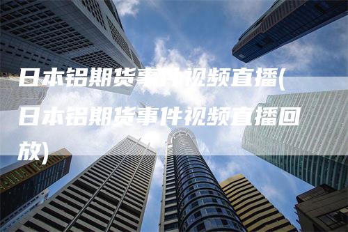 日本铝期货事件视频直播(日本铝期货事件视频直播回放)