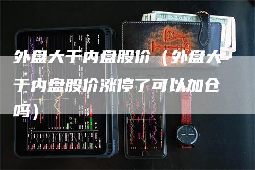 外盘大于内盘股价（外盘大于内盘股价涨停了可以加仓吗）