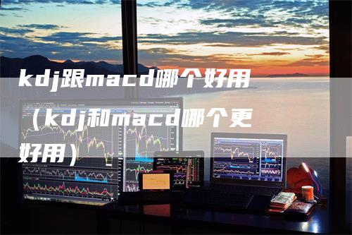 kdj跟macd哪个好用（kdj和macd哪个更好用）