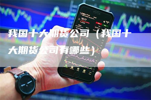 我国十大期货公司（我国十大期货公司有哪些）