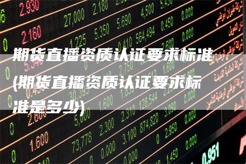 期货直播资质认证要求标准(期货直播资质认证要求标准是多少)