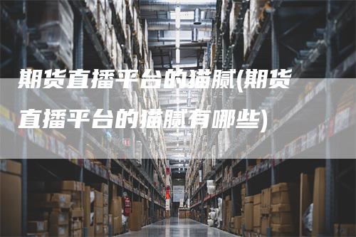 期货直播平台的猫腻(期货直播平台的猫腻有哪些)