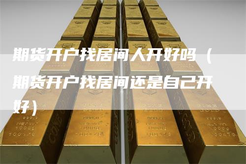 期货开户找居间人开好吗（期货开户找居间还是自己开好）