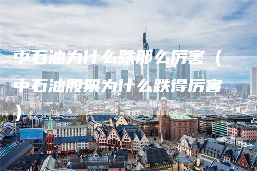 中石油为什么跌那么厉害（中石油股票为什么跌得厉害）