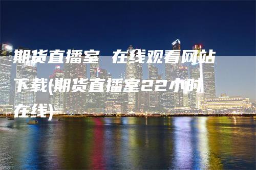 期货直播室 在线观看网站下载(期货直播室22小时在线)