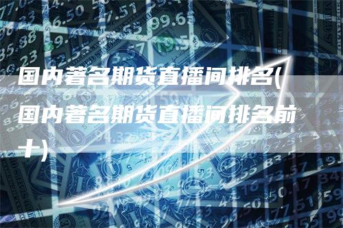 国内著名期货直播间排名(国内著名期货直播间排名前十)