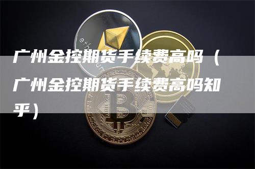 广州金控期货手续费高吗（广州金控期货手续费高吗知乎）