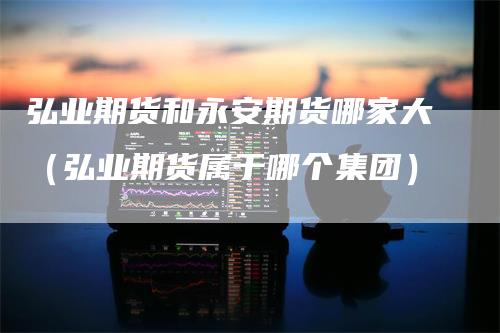 弘业期货和永安期货哪家大（弘业期货属于哪个集团）