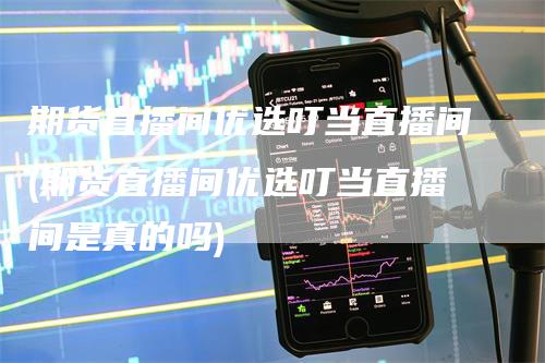 期货直播间优选叮当直播间(期货直播间优选叮当直播间是真的吗)