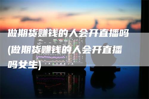 做期货赚钱的人会开直播吗(做期货赚钱的人会开直播吗女生)