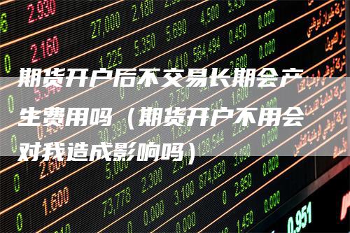 期货开户后不交易长期会产生费用吗（期货开户不用会对我造成影响吗）