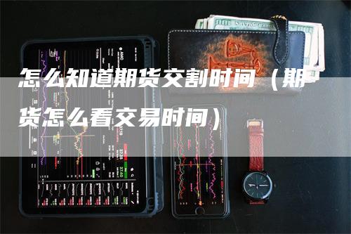 怎么知道期货交割时间（期货怎么看交易时间）