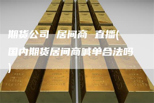 期货公司 居间商 直播(国内期货居间商喊单合法吗)-新惠期货