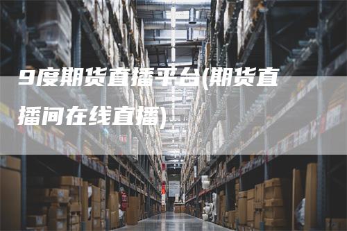 9度期货直播平台(期货直播间在线直播)