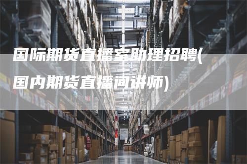 国际期货直播室助理招聘(国内期货直播间讲师)