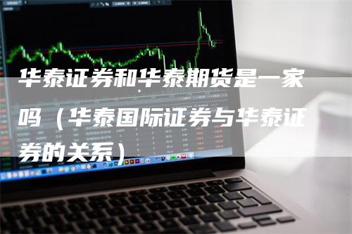 华泰证券和华泰期货是一家吗（华泰国际证券与华泰证券的关系）