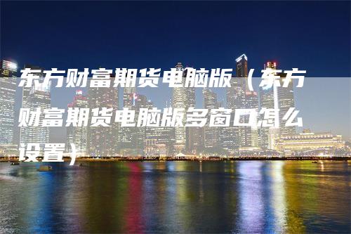 东方财富期货电脑版（东方财富期货电脑版多窗口怎么设置）