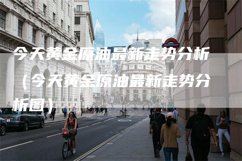 今天黄金原油最新走势分析（今天黄金原油最新走势分析图）